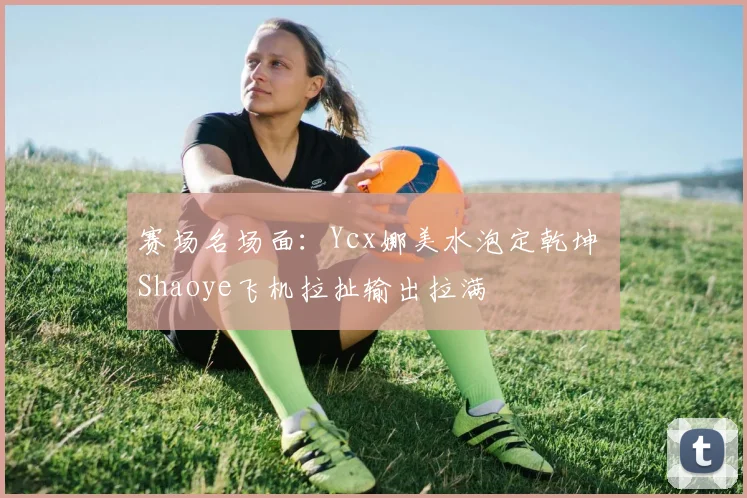 赛场名场面:Ycx娜美水泡定乾坤 Shaoye飞机拉扯输出拉满