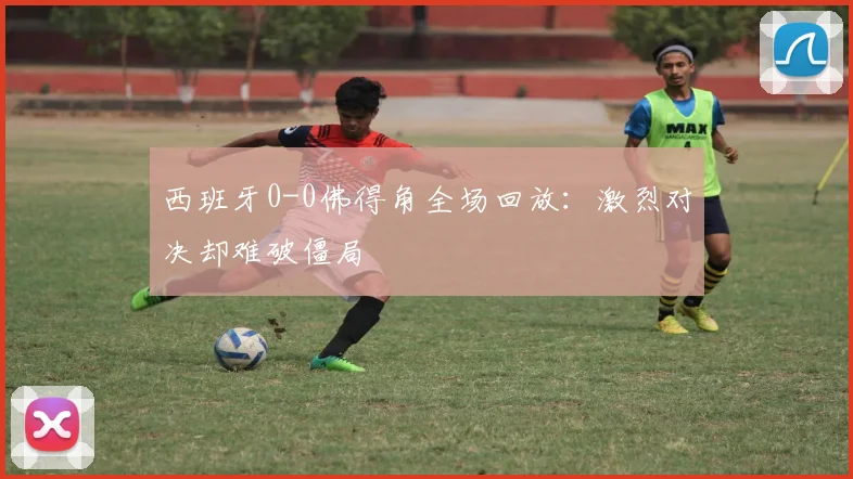 西班牙0-0佛得角全场回放：激烈对决却难破僵局