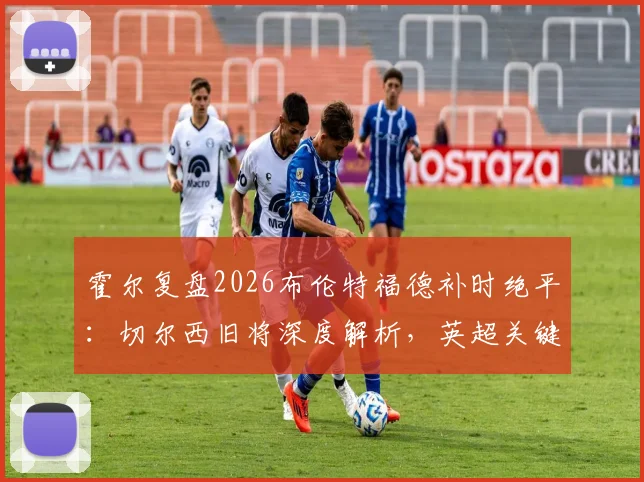 霍尔复盘2026布伦特福德补时绝平：切尔西旧将深度解析，英超关键战平局是否公正？