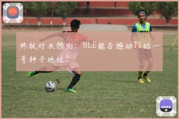 终极对决预测：HLE能否撼动T1的一号种子地位？