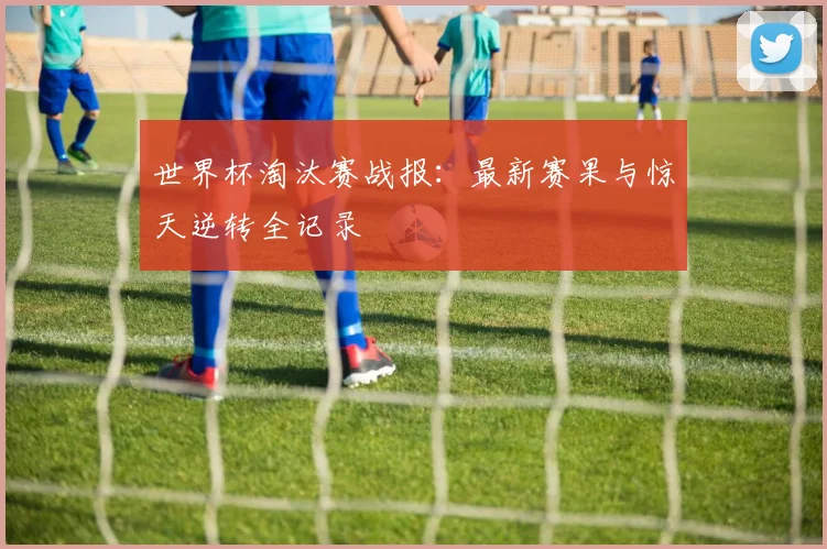 世界杯淘汰赛战报：最新赛果与惊天逆转全记录