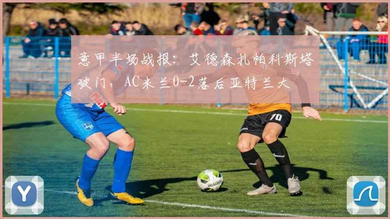 意甲半场战报：艾德森扎帕科斯塔破门，AC米兰0-2落后亚特兰大