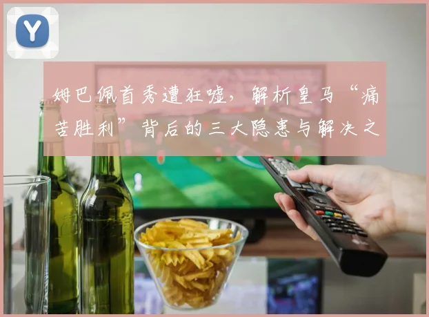 姆巴佩首秀遭狂嘘，解析皇马“痛苦胜利”背后的三大隐患与解决之道