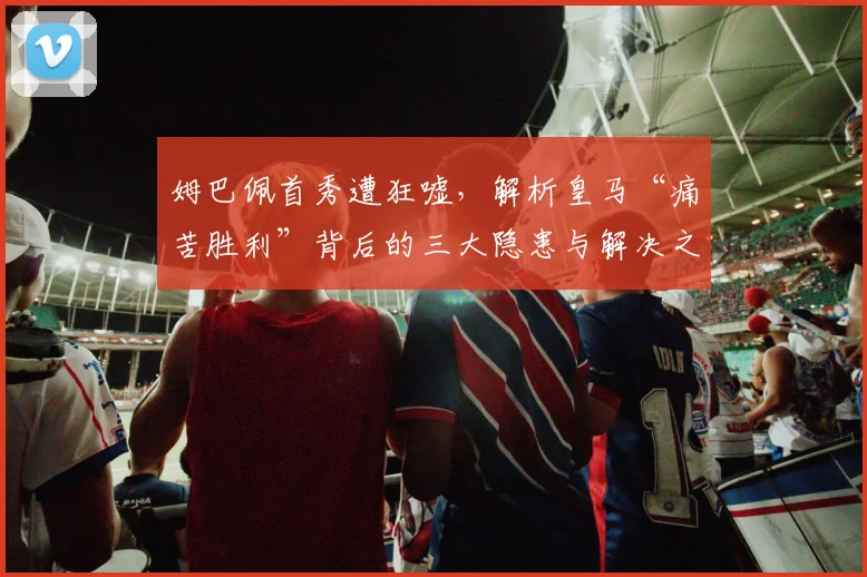 姆巴佩首秀遭狂嘘，解析皇马“痛苦胜利”背后的三大隐患与解决之道
