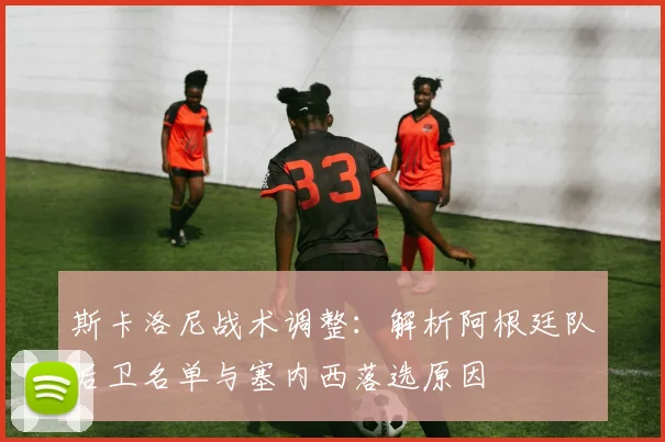 斯卡洛尼战术调整：解析阿根廷队后卫名单与塞内西落选原因
