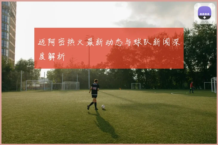 迈阿密热火最新动态与球队新闻深度解析