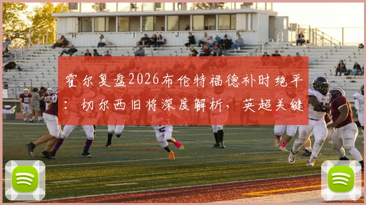 霍尔复盘2026布伦特福德补时绝平：切尔西旧将深度解析，英超关键战平局是否公正？