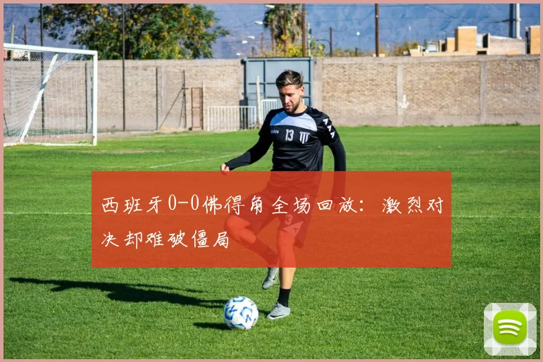 西班牙0-0佛得角全场回放：激烈对决却难破僵局