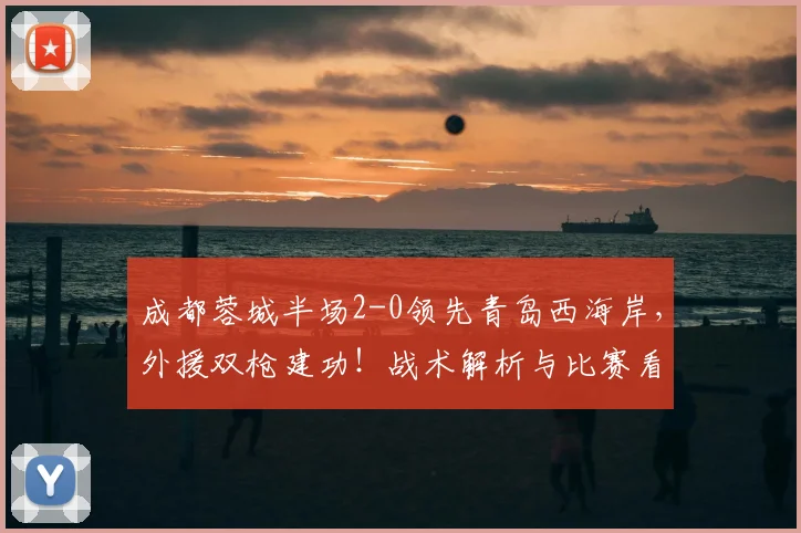 成都蓉城半场2-0领先青岛西海岸，外援双枪建功！战术解析与比赛看点