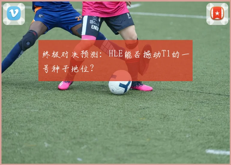 终极对决预测：HLE能否撼动T1的一号种子地位？