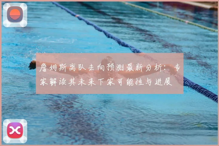 詹姆斯离队去向预测最新分析：专家解读其未来下家可能性与进展