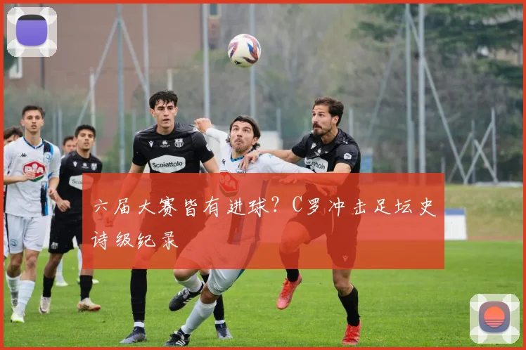 六届大赛皆有进球？C罗冲击足坛史诗级纪录