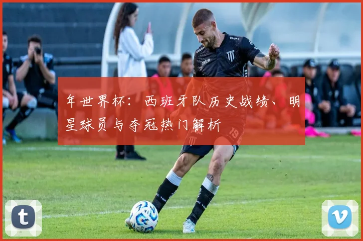 年世界杯：西班牙队历史战绩、明星球员与夺冠热门解析